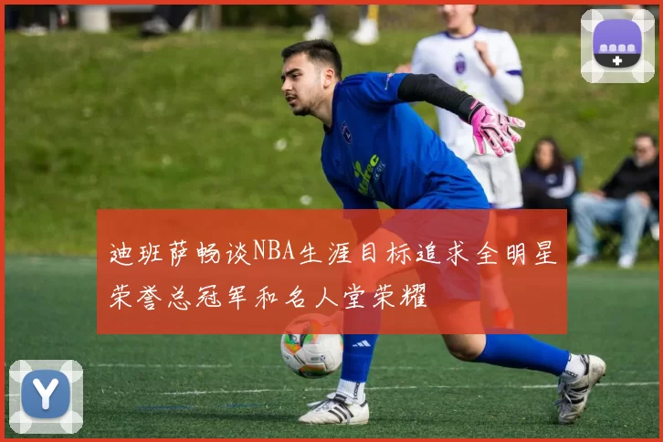 迪班萨畅谈NBA生涯目标追求全明星荣誉总冠军和名人堂荣耀