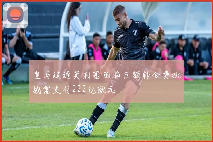 皇马追逐奥利塞面临巨额转会费挑战需支付222亿欧元