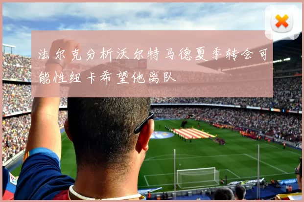 法尔克分析沃尔特马德夏季转会可能性纽卡希望他离队