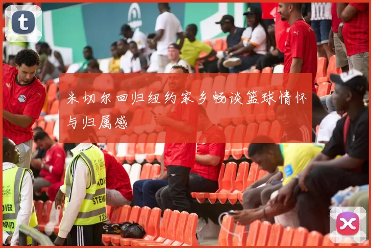 米切尔回归纽约家乡畅谈篮球情怀与归属感