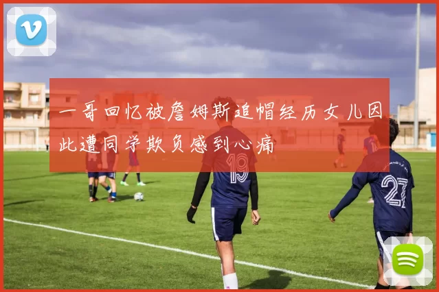 一哥回忆被詹姆斯追帽经历女儿因此遭同学欺负感到心痛