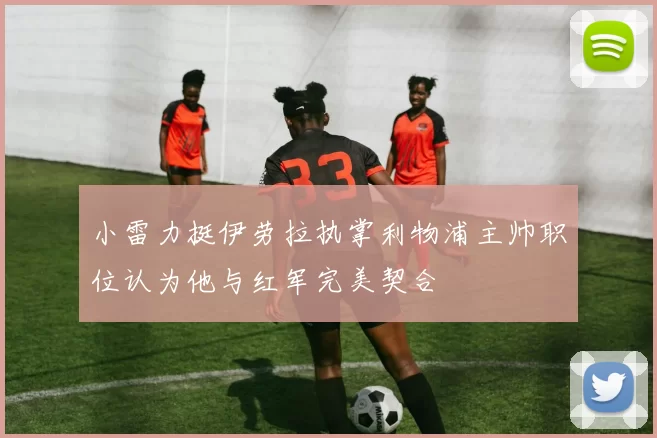 小雷力挺伊劳拉执掌利物浦主帅职位认为他与红军完美契合