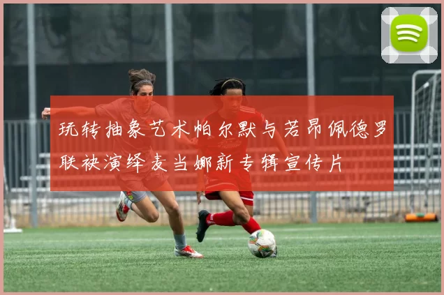 玩转抽象艺术帕尔默与若昂佩德罗联袂演绎麦当娜新专辑宣传片