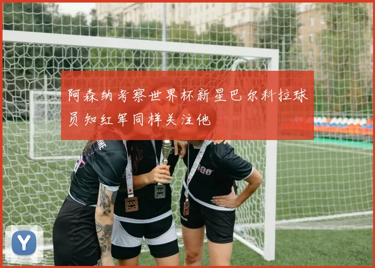 阿森纳考察世界杯新星巴尔科拉球员知红军同样关注他