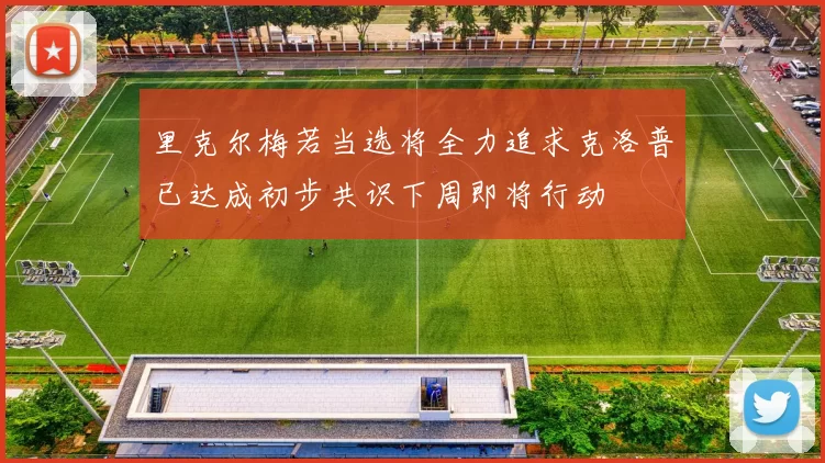 里克尔梅若当选将全力追求克洛普已达成初步共识下周即将行动