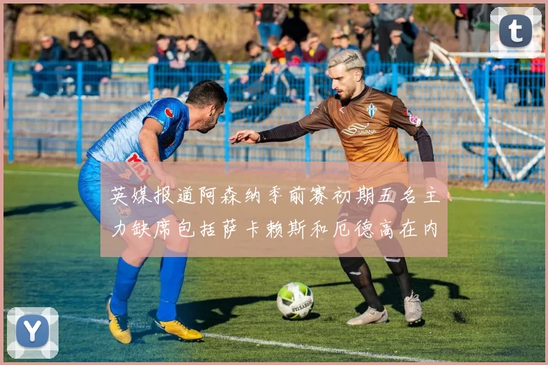 英媒报道阿森纳季前赛初期五名主力缺席包括萨卡赖斯和厄德高在内