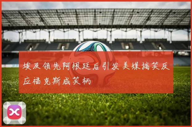 埃及领先阿根廷后引发美媒搞笑反应福克斯成笑柄