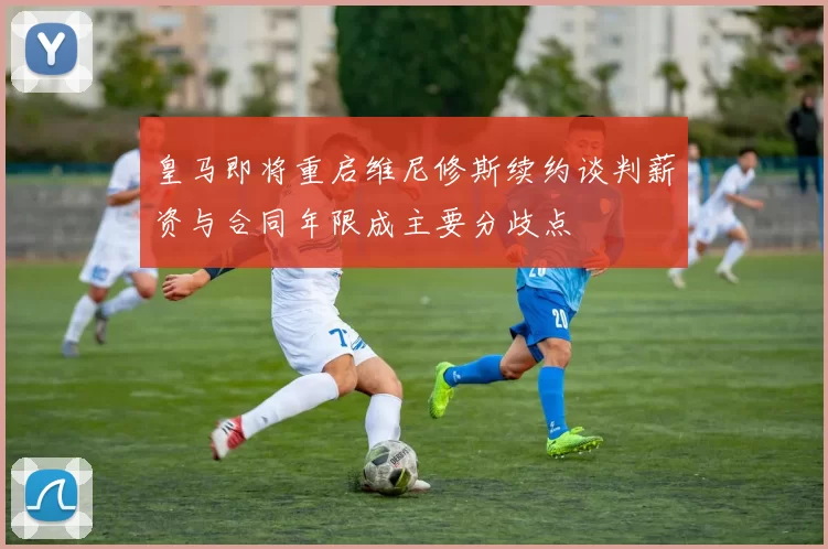 皇马即将重启维尼修斯续约谈判薪资与合同年限成主要分歧点