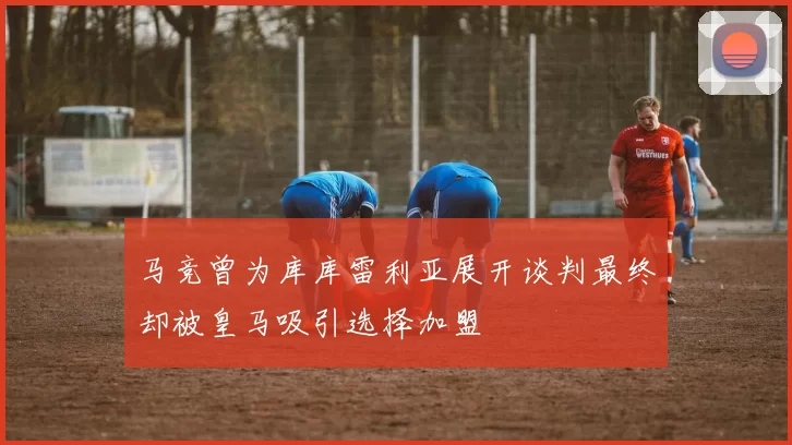 马竞曾为库库雷利亚展开谈判最终却被皇马吸引选择加盟