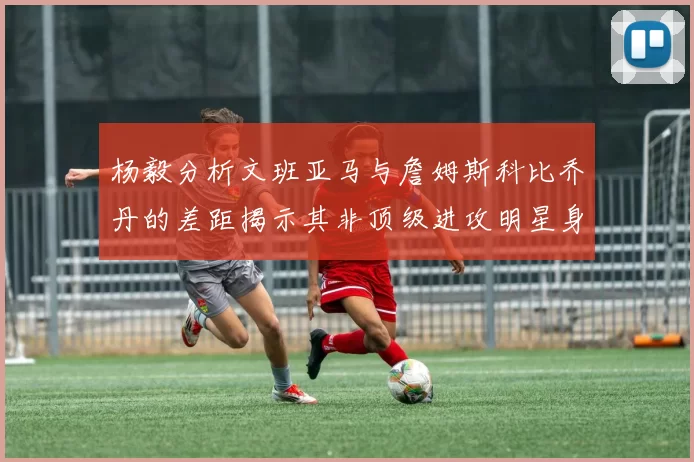 杨毅分析文班亚马与詹姆斯科比乔丹的差距揭示其非顶级进攻明星身份