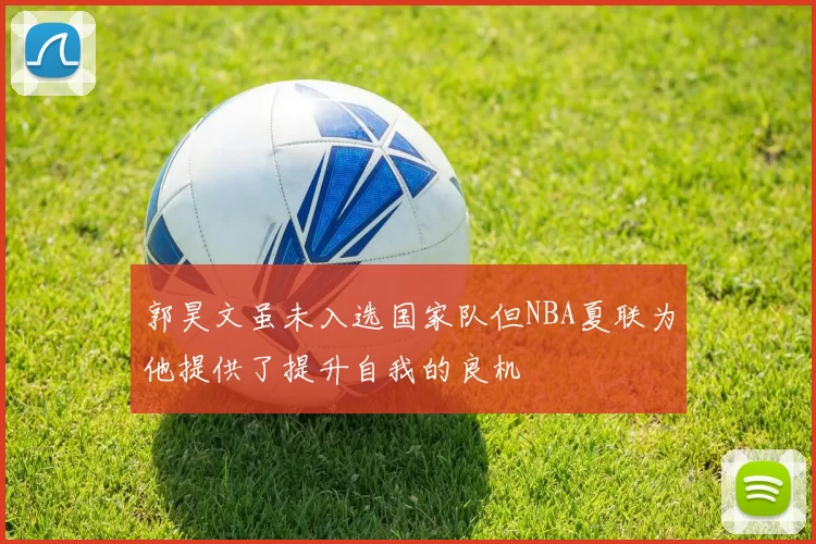 郭昊文虽未入选国家队但NBA夏联为他提供了提升自我的良机