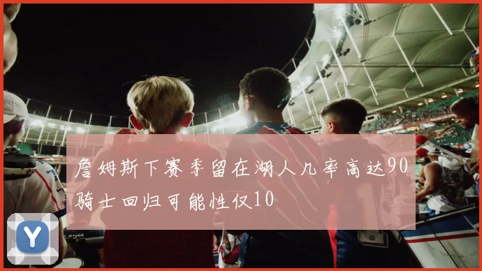 詹姆斯下赛季留在湖人几率高达90骑士回归可能性仅10