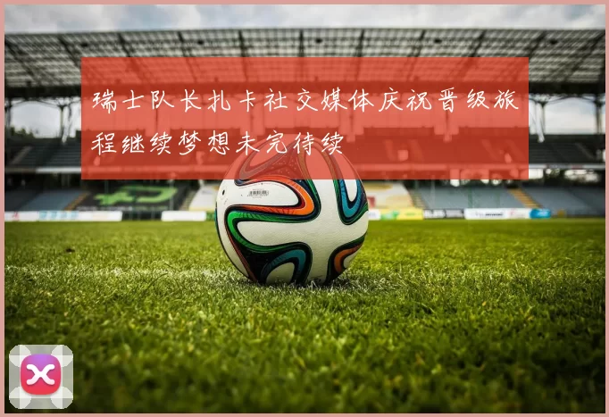 瑞士队长扎卡社交媒体庆祝晋级旅程继续梦想未完待续