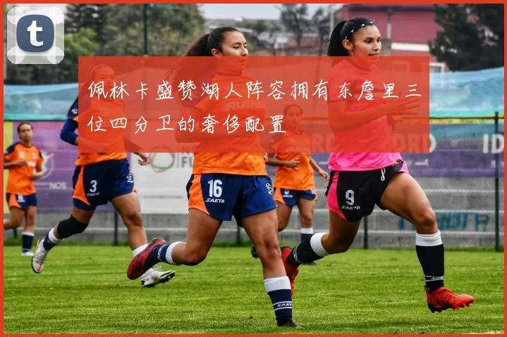 佩林卡盛赞湖人阵容拥有东詹里三位四分卫的奢侈配置