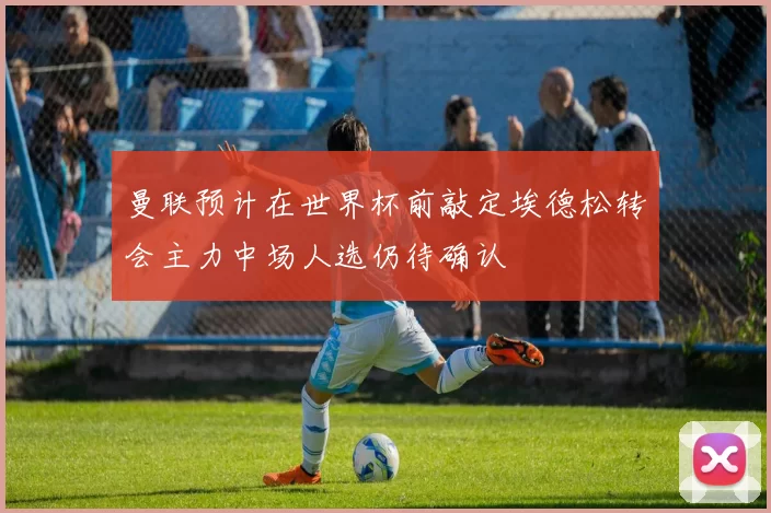 曼联预计在世界杯前敲定埃德松转会主力中场人选仍待确认