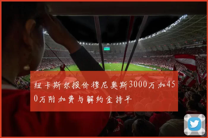 纽卡斯尔报价穆尼奥斯3000万加450万附加费与解约金持平