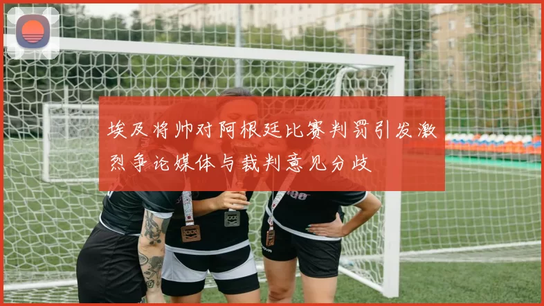 埃及将帅对阿根廷比赛判罚引发激烈争论媒体与裁判意见分歧