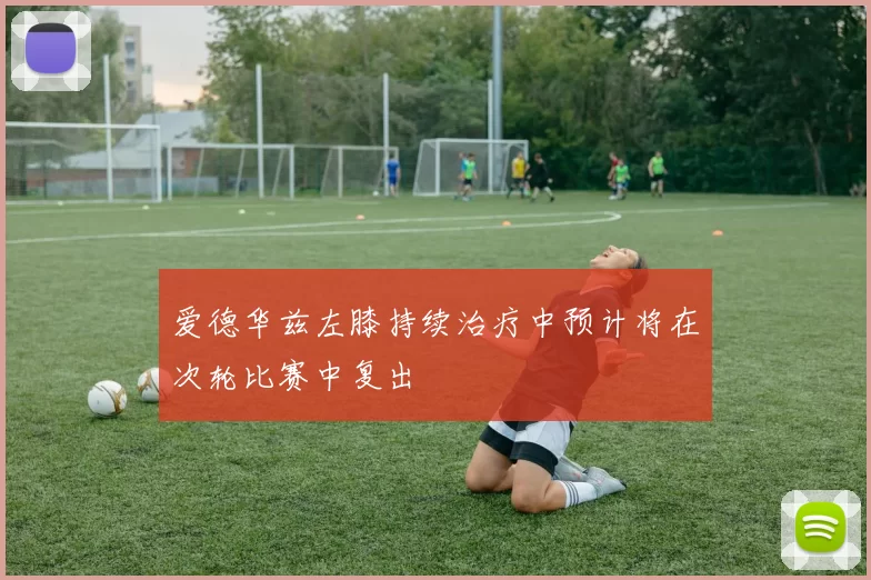 爱德华兹左膝持续治疗中预计将在次轮比赛中复出