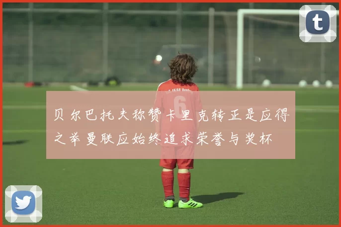 贝尔巴托夫称赞卡里克转正是应得之举曼联应始终追求荣誉与奖杯